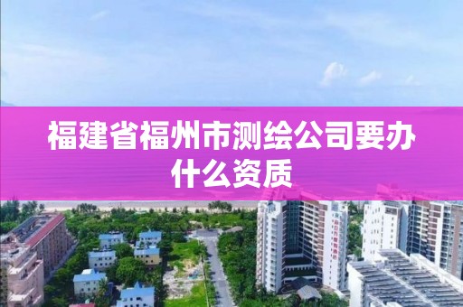 福建省福州市測繪公司要辦什么資質