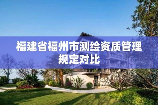 福建省福州市測(cè)繪資質(zhì)管理規(guī)定對(duì)比