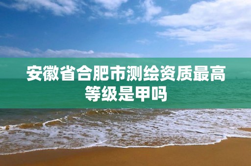 安徽省合肥市測繪資質最高等級是甲嗎