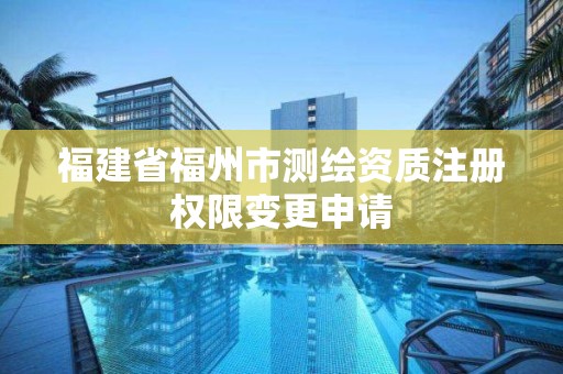 福建省福州市測繪資質注冊權限變更申請