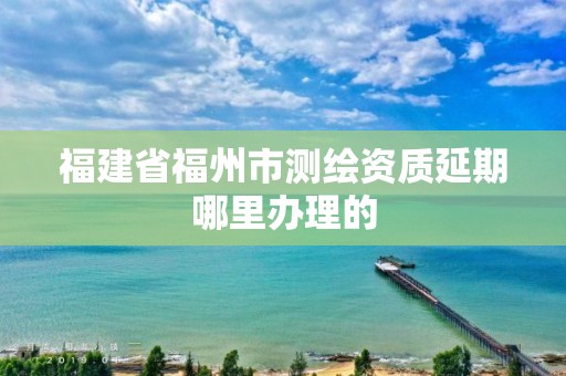 福建省福州市測繪資質延期哪里辦理的