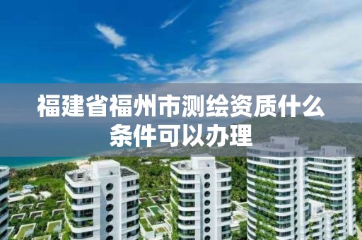 福建省福州市測繪資質(zhì)什么條件可以辦理