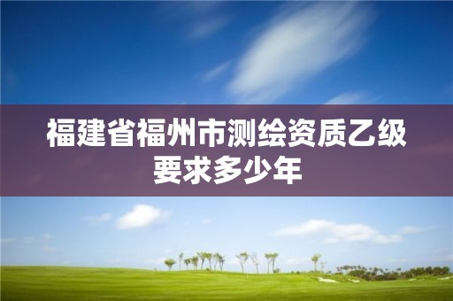 福建省福州市測繪資質乙級要求多少年