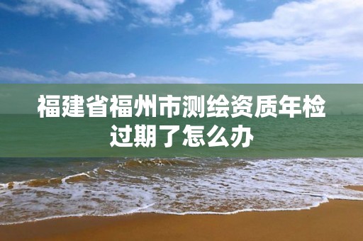 福建省福州市測繪資質年檢過期了怎么辦