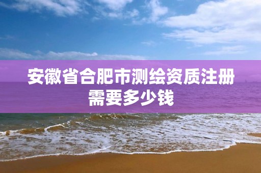 安徽省合肥市測繪資質注冊需要多少錢