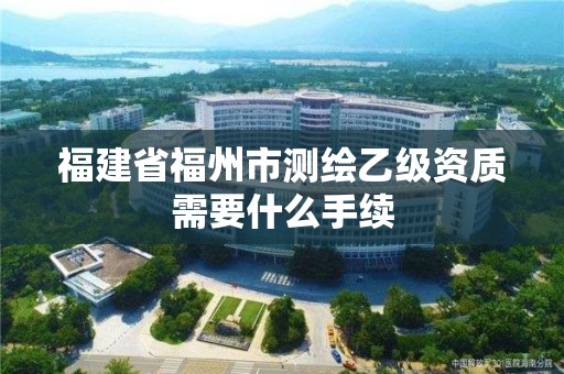 福建省福州市測繪乙級資質需要什么手續