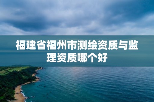 福建省福州市測繪資質(zhì)與監(jiān)理資質(zhì)哪個好