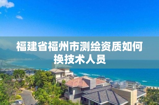 福建省福州市測繪資質如何換技術人員