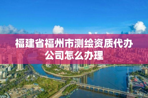 福建省福州市測繪資質代辦公司怎么辦理