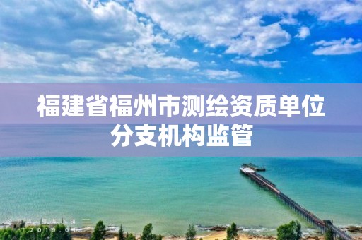 福建省福州市測(cè)繪資質(zhì)單位分支機(jī)構(gòu)監(jiān)管