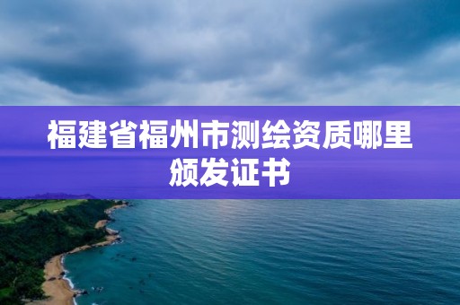 福建省福州市測(cè)繪資質(zhì)哪里頒發(fā)證書