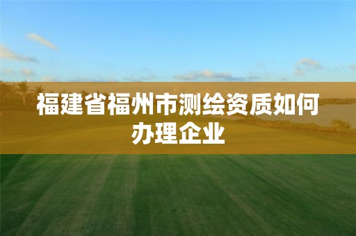 福建省福州市測繪資質如何辦理企業