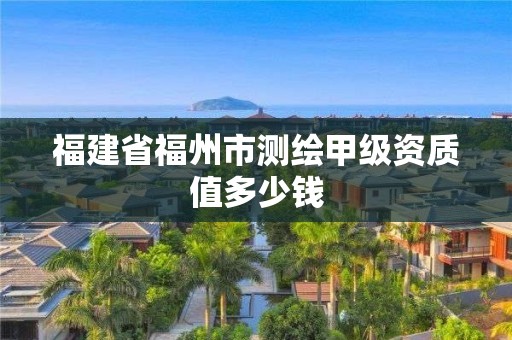 福建省福州市測繪甲級資質值多少錢