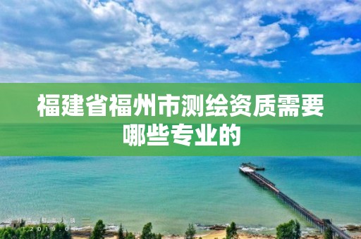 福建省福州市測繪資質(zhì)需要哪些專業(yè)的