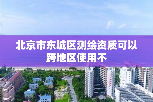 北京市東城區測繪資質可以跨地區使用不