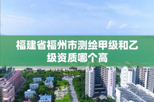 福建省福州市測繪甲級和乙級資質哪個高