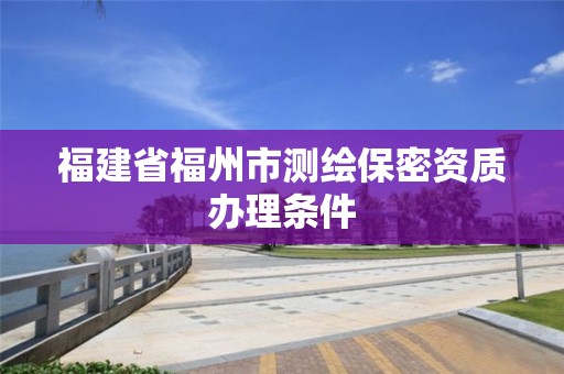 福建省福州市測繪保密資質辦理條件