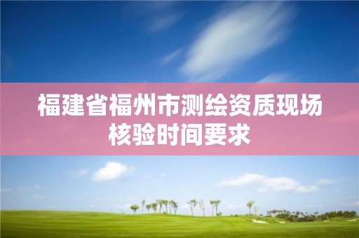 福建省福州市測(cè)繪資質(zhì)現(xiàn)場(chǎng)核驗(yàn)時(shí)間要求