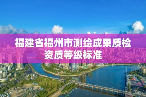 福建省福州市測(cè)繪成果質(zhì)檢資質(zhì)等級(jí)標(biāo)準(zhǔn)