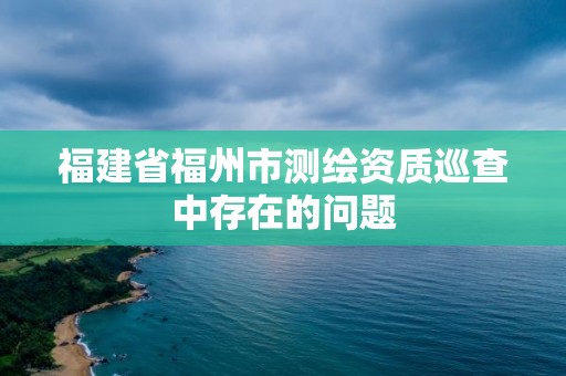 福建省福州市測繪資質巡查中存在的問題