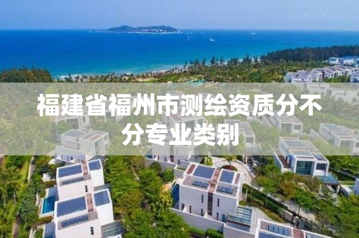 福建省福州市測繪資質分不分專業類別