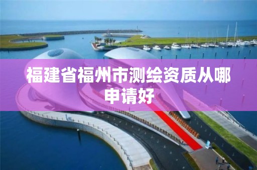 福建省福州市測繪資質從哪申請好