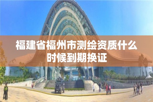 福建省福州市測繪資質什么時候到期換證