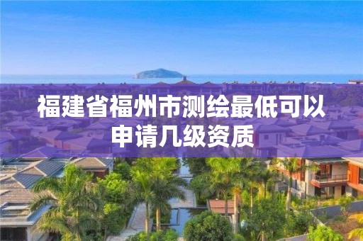 福建省福州市測繪最低可以申請幾級資質