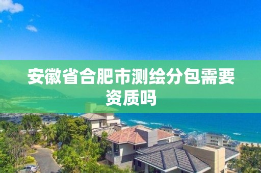 安徽省合肥市測繪分包需要資質嗎