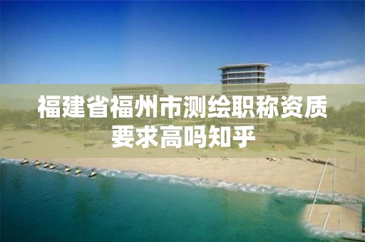 福建省福州市測繪職稱資質要求高嗎知乎