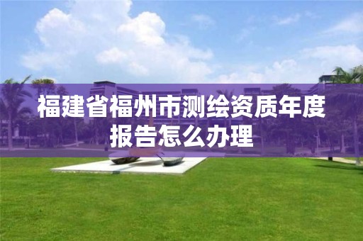 福建省福州市測繪資質年度報告怎么辦理