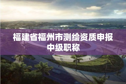 福建省福州市測繪資質申報中級職稱