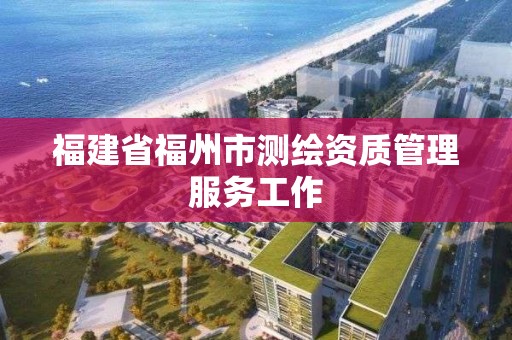 福建省福州市測繪資質(zhì)管理服務(wù)工作