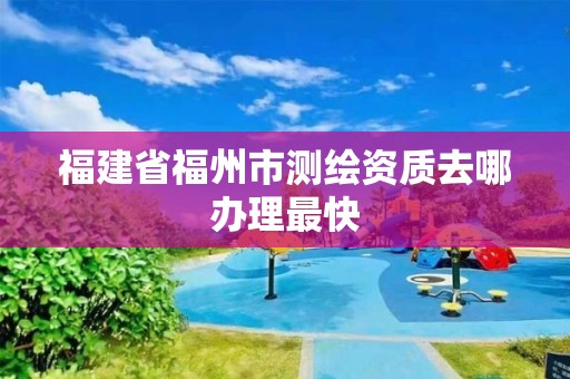 福建省福州市測繪資質去哪辦理最快