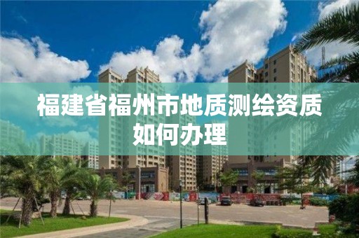 福建省福州市地質測繪資質如何辦理