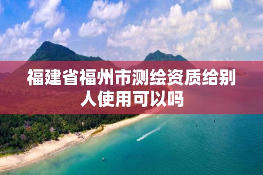 福建省福州市測繪資質(zhì)給別人使用可以嗎