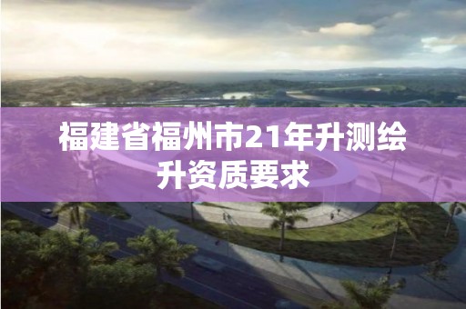 福建省福州市21年升測繪升資質要求