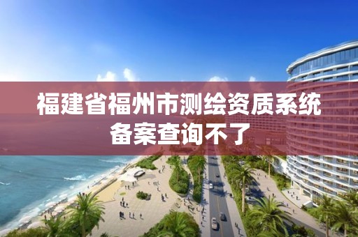 福建省福州市測繪資質(zhì)系統(tǒng)備案查詢不了