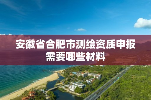 安徽省合肥市測繪資質申報需要哪些材料