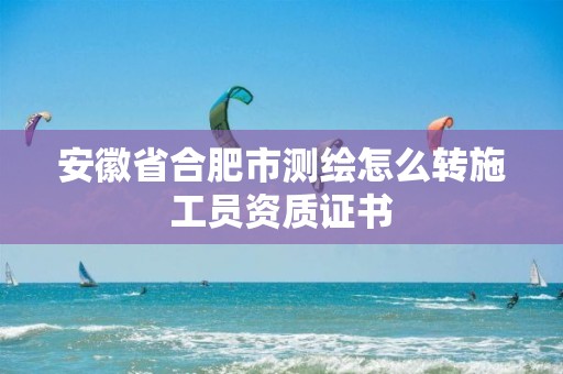 安徽省合肥市測(cè)繪怎么轉(zhuǎn)施工員資質(zhì)證書