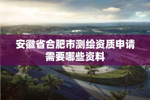 安徽省合肥市測繪資質申請需要哪些資料