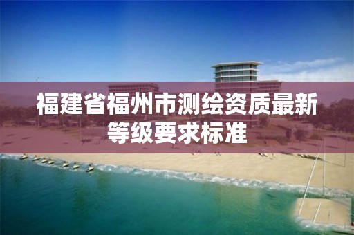 福建省福州市測繪資質(zhì)最新等級要求標準