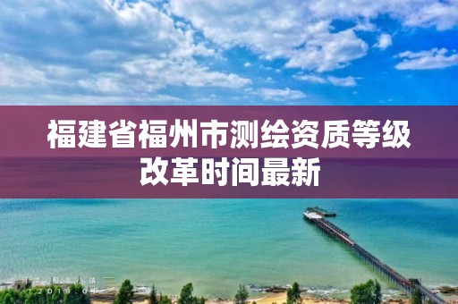 福建省福州市測繪資質(zhì)等級改革時(shí)間最新