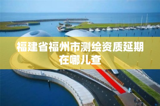 福建省福州市測繪資質延期在哪兒查