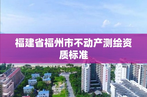 福建省福州市不動產(chǎn)測繪資質(zhì)標(biāo)準(zhǔn)