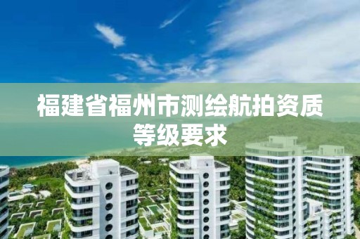 福建省福州市測(cè)繪航拍資質(zhì)等級(jí)要求