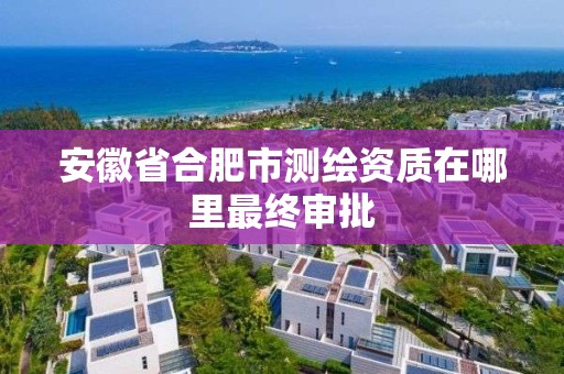 安徽省合肥市測繪資質在哪里最終審批