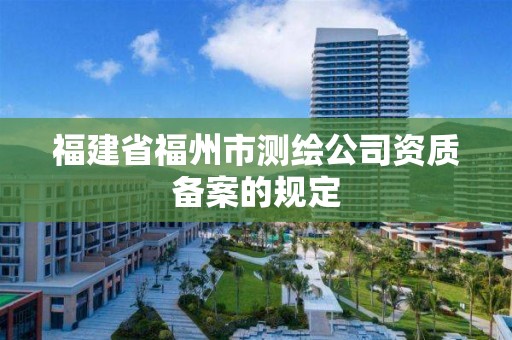 福建省福州市測繪公司資質備案的規(guī)定