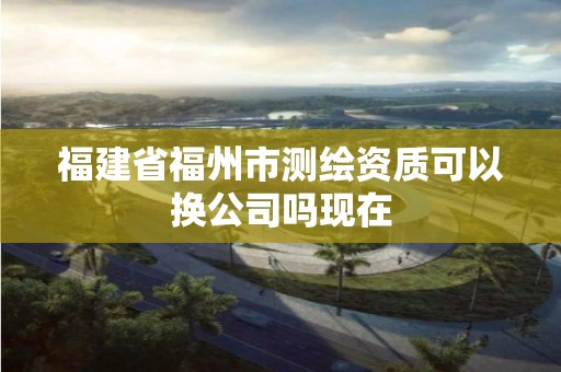 福建省福州市測繪資質可以換公司嗎現在