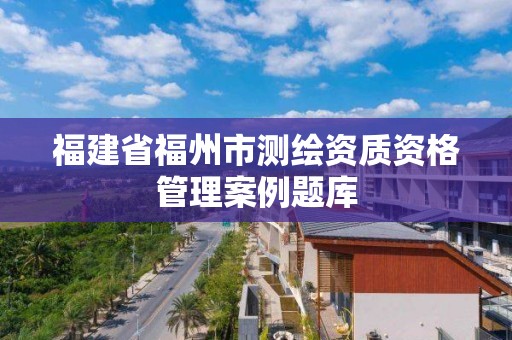 福建省福州市測繪資質(zhì)資格管理案例題庫